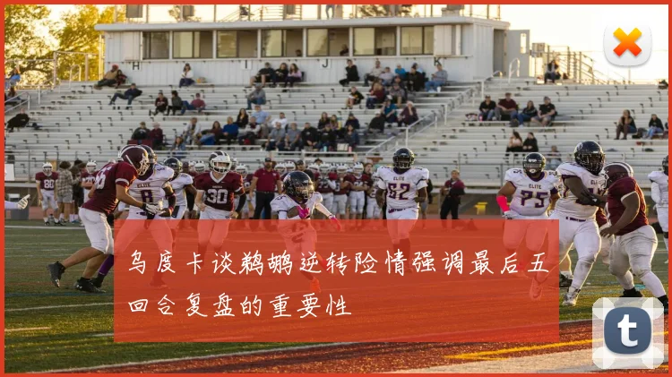 乌度卡谈鹈鹕逆转险情强调最后五回合复盘的重要性