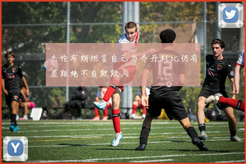 杰伦布朗坦言自己与乔丹科比仍有差距绝不自欺欺人
