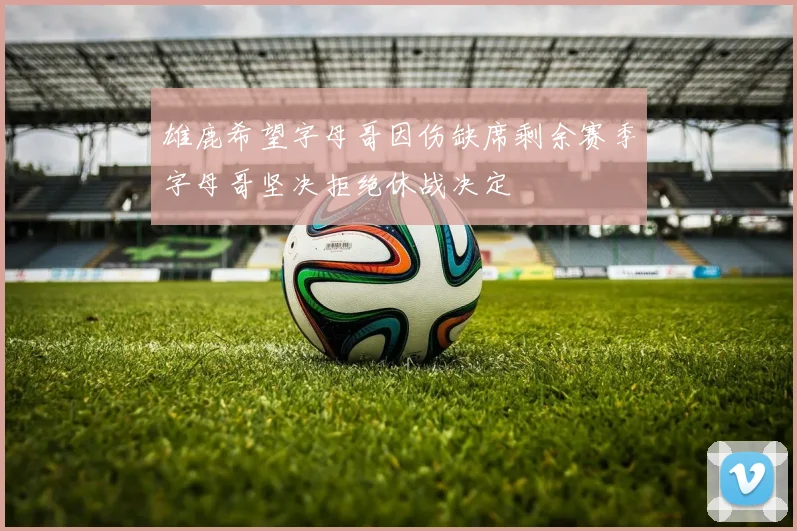 雄鹿希望字母哥因伤缺席剩余赛季字母哥坚决拒绝休战决定