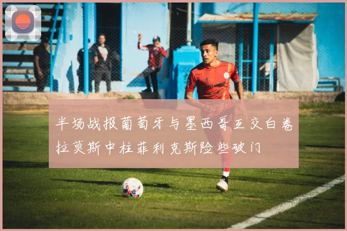 半场战报葡萄牙与墨西哥互交白卷拉莫斯中柱菲利克斯险些破门