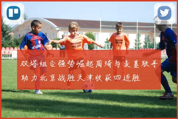 双塔组合强势崛起周琦与麦基联手助力北京战胜天津收获四连胜