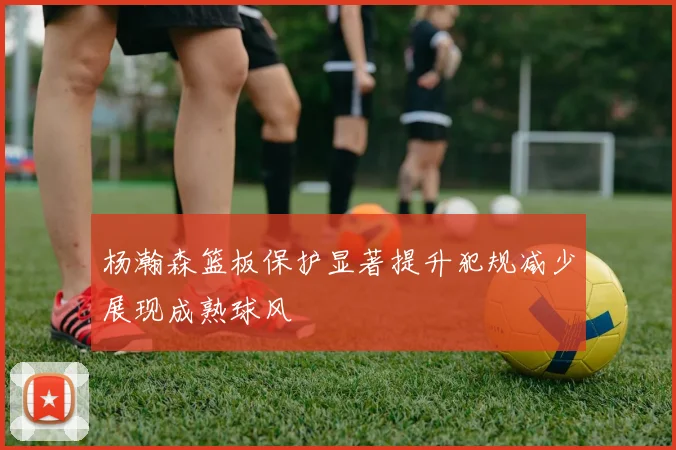 杨瀚森篮板保护显著提升犯规减少展现成熟球风
