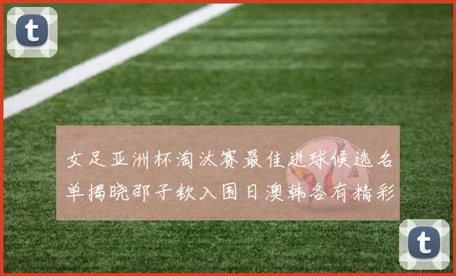 女足亚洲杯淘汰赛最佳进球候选名单揭晓邵子钦入围日澳韩各有精彩表现