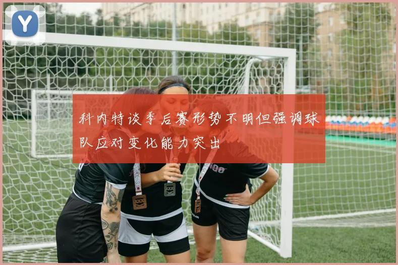 科内特谈季后赛形势不明但强调球队应对变化能力突出