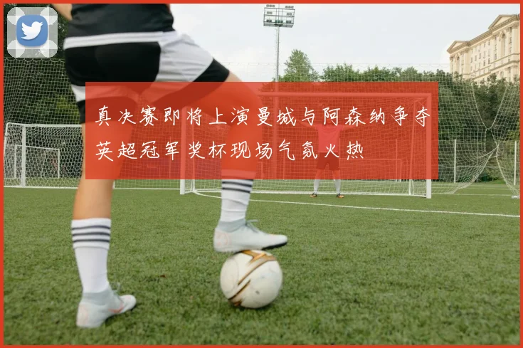 真决赛即将上演曼城与阿森纳争夺英超冠军奖杯现场气氛火热