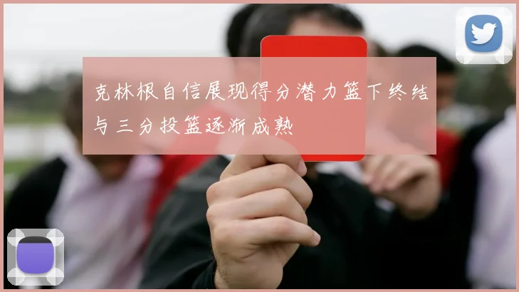 克林根自信展现得分潜力篮下终结与三分投篮逐渐成熟