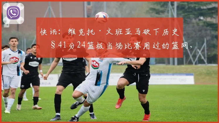 快讯：维克托·文班亚马砍下历史性41分24篮板当场比赛用过的篮网，将被制作成一张11亲笔签名球星卡