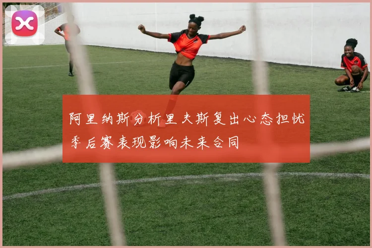 阿里纳斯分析里夫斯复出心态担忧季后赛表现影响未来合同